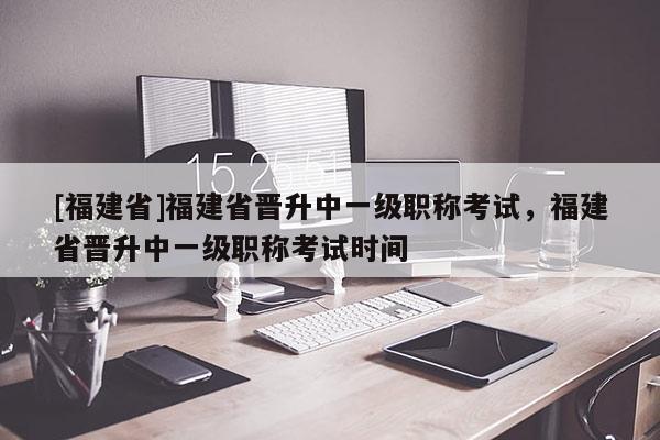 [福建省]福建省晉升中一級職稱考試，福建省晉升中一級職稱考試時間