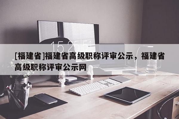 [福建省]福建省高級職稱評審公示，福建省高級職稱評審公示網(wǎng)