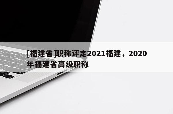 [福建省]職稱評定2021福建，2020年福建省高級職稱