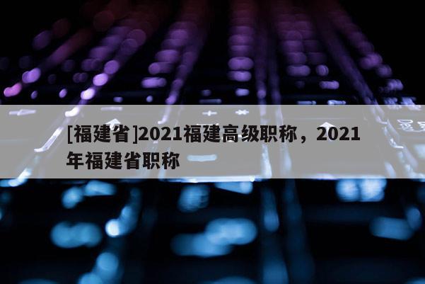 [福建省]2021福建高級職稱，2021年福建省職稱