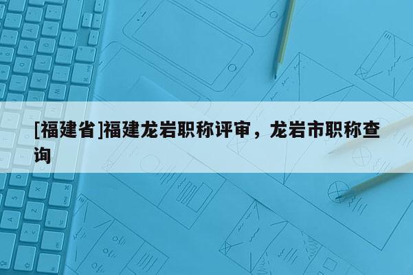 [福建省]福建龍巖職稱評審，龍巖市職稱查詢