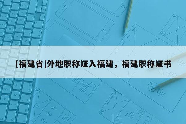 [福建省]外地職稱證入福建，福建職稱證書