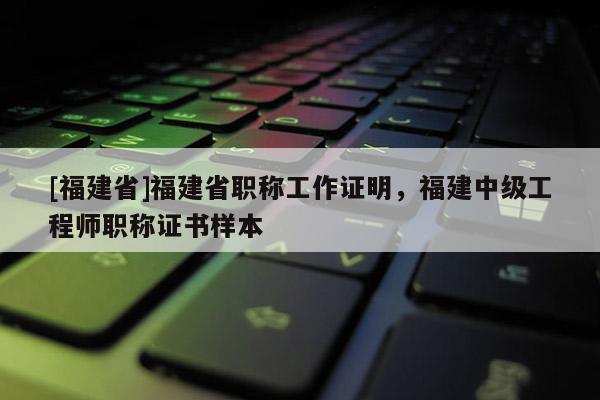 [福建省]福建省職稱工作證明，福建中級(jí)工程師職稱證書樣本