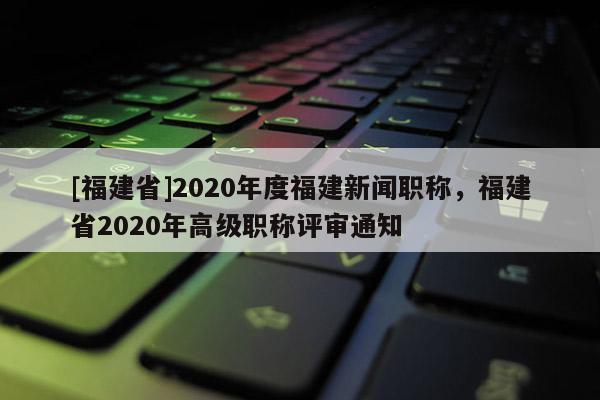 [福建省]2020年度福建新聞職稱，福建省2020年高級職稱評審通知