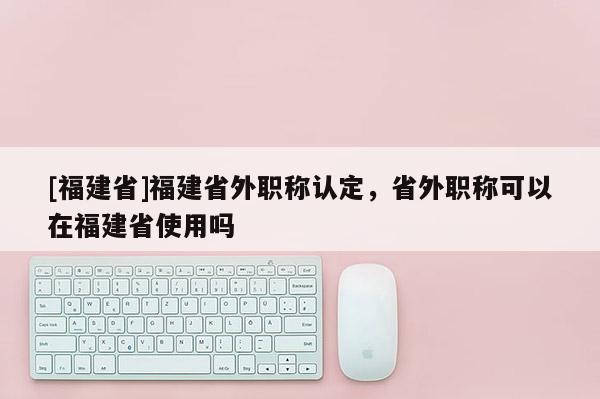 [福建省]福建省外職稱認定，省外職稱可以在福建省使用嗎