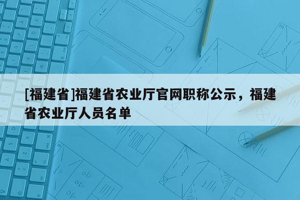 [福建省]福建省農(nóng)業(yè)廳官網(wǎng)職稱公示，福建省農(nóng)業(yè)廳人員名單