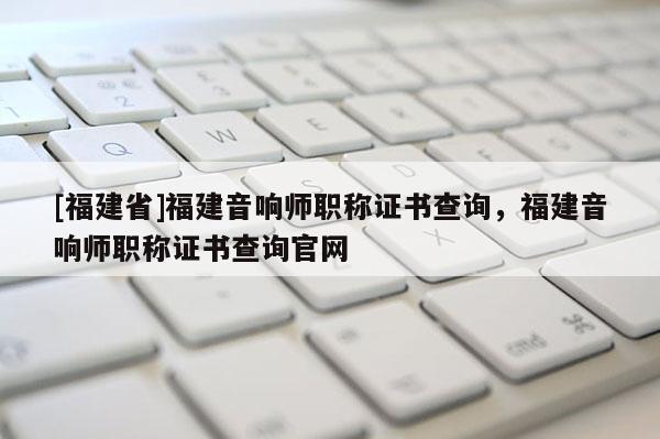 [福建省]福建音響師職稱證書查詢，福建音響師職稱證書查詢官網(wǎng)