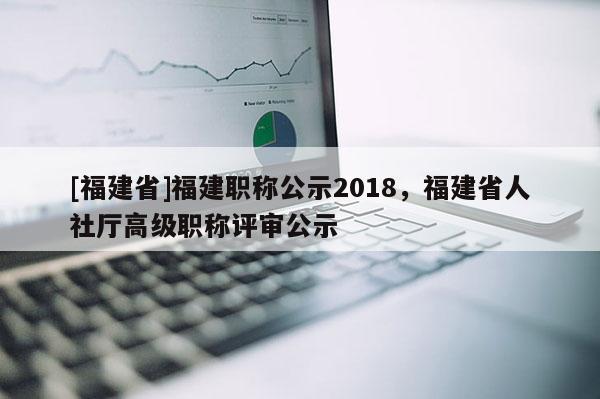 [福建省]福建職稱公示2018，福建省人社廳高級(jí)職稱評(píng)審公示