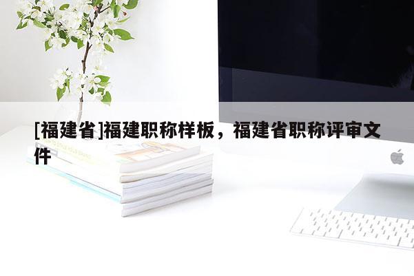 [福建省]福建職稱樣板，福建省職稱評(píng)審文件