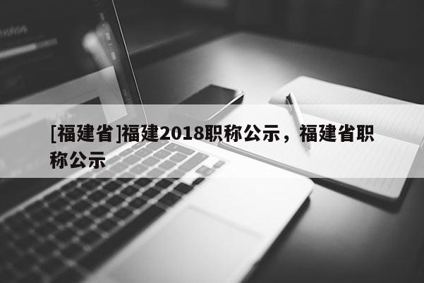 [福建省]福建2018職稱公示，福建省職稱公示