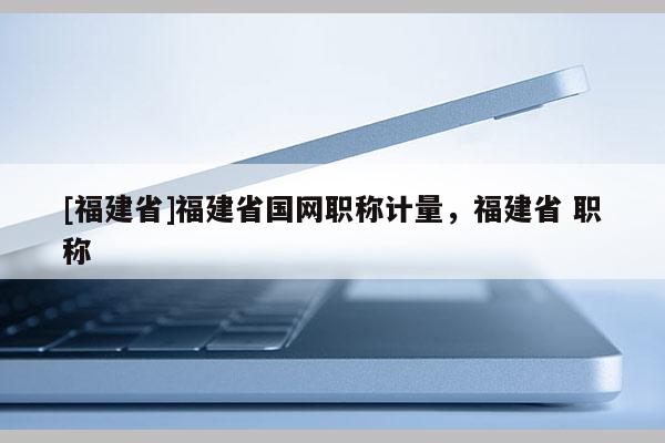 [福建省]福建省國(guó)網(wǎng)職稱計(jì)量，福建省 職稱