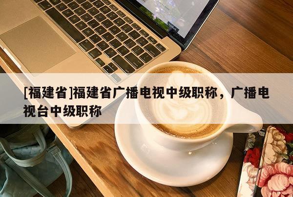 [福建省]福建省廣播電視中級職稱，廣播電視臺中級職稱