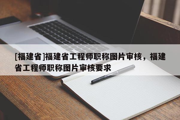 [福建省]福建省工程師職稱圖片審核，福建省工程師職稱圖片審核要求