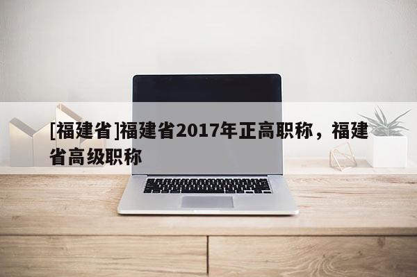 [福建省]福建省2017年正高職稱，福建省高級(jí)職稱