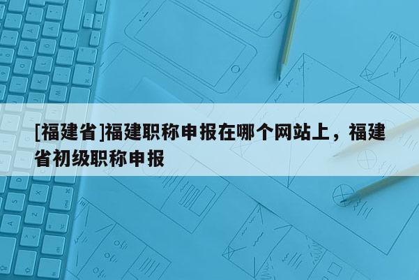 [福建省]福建職稱申報(bào)在哪個(gè)網(wǎng)站上，福建省初級(jí)職稱申報(bào)