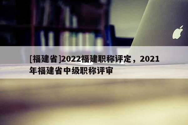 [福建省]2022福建職稱評(píng)定，2021年福建省中級(jí)職稱評(píng)審