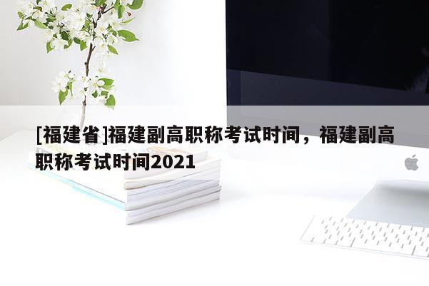 [福建省]福建副高職稱考試時(shí)間，福建副高職稱考試時(shí)間2021