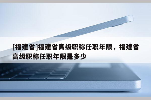 [福建省]福建省高級職稱任職年限，福建省高級職稱任職年限是多少