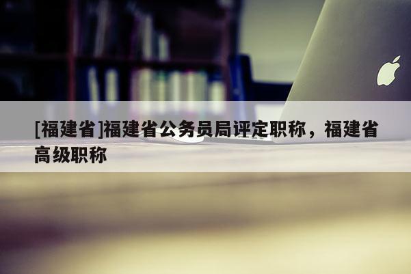 [福建省]福建省公務(wù)員局評定職稱，福建省高級職稱