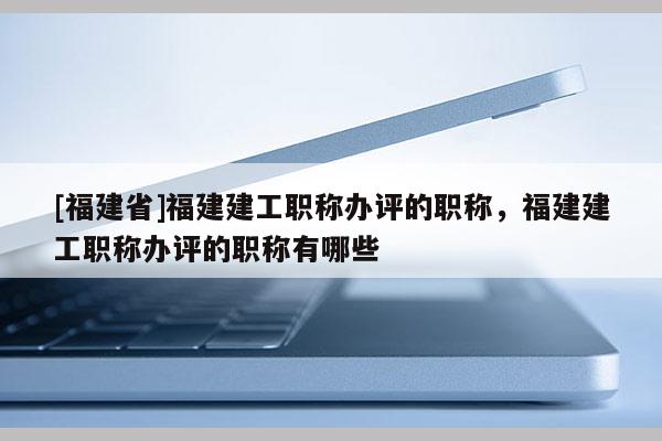 [福建省]福建建工職稱辦評的職稱，福建建工職稱辦評的職稱有哪些