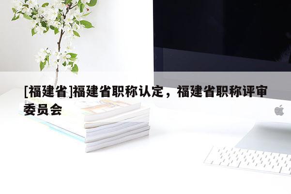 [福建省]福建省職稱(chēng)認(rèn)定，福建省職稱(chēng)評(píng)審委員會(huì)