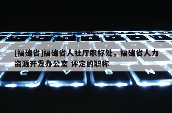 [福建省]福建省人社廳職稱處，福建省人力資源開發(fā)辦公室 評(píng)定的職稱