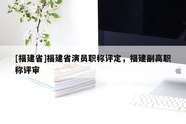 [福建省]福建省演員職稱評(píng)定，福建副高職稱評(píng)審