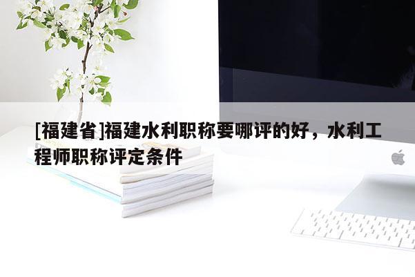 [福建省]福建水利職稱要哪評(píng)的好，水利工程師職稱評(píng)定條件