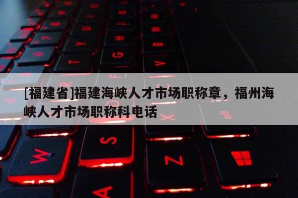 [福建省]福建海峽人才市場職稱章，福州海峽人才市場職稱科電話