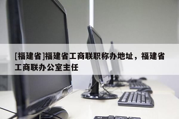 [福建省]福建省工商聯(lián)職稱辦地址，福建省工商聯(lián)辦公室主任