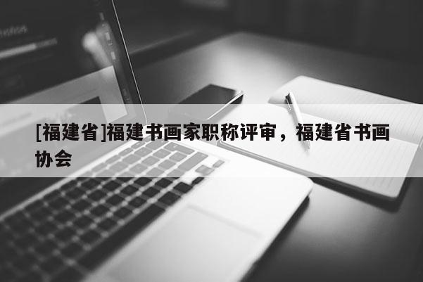 [福建省]福建書畫家職稱評審，福建省書畫協(xié)會