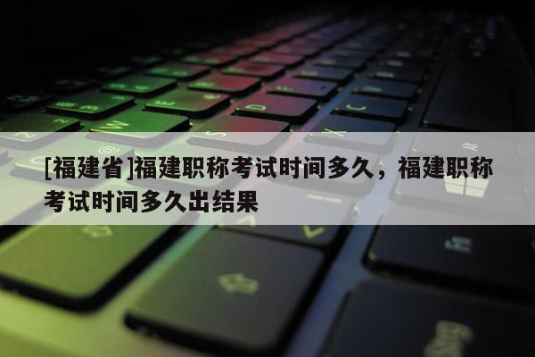 [福建省]福建職稱考試時間多久，福建職稱考試時間多久出結(jié)果