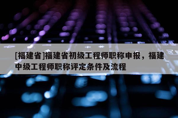 [福建省]福建省初級(jí)工程師職稱申報(bào)，福建中級(jí)工程師職稱評(píng)定條件及流程