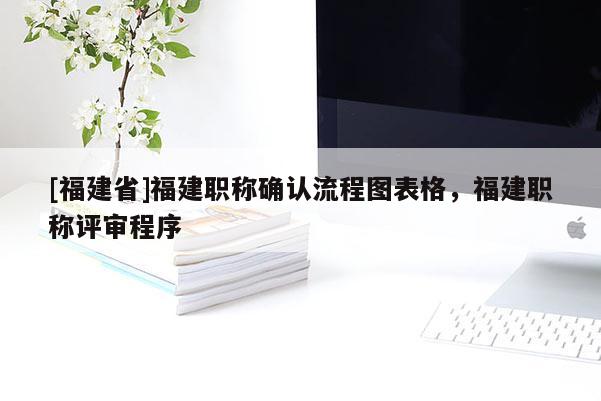 [福建省]福建職稱確認(rèn)流程圖表格，福建職稱評(píng)審程序