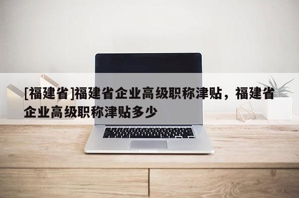 [福建省]福建省企業(yè)高級職稱津貼，福建省企業(yè)高級職稱津貼多少