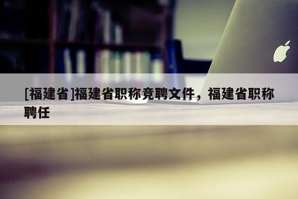 [福建省]福建省職稱競聘文件，福建省職稱聘任