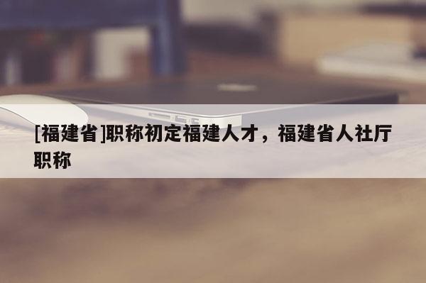 [福建省]職稱初定福建人才，福建省人社廳職稱