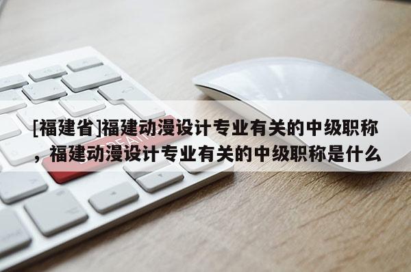 [福建省]福建動漫設計專業(yè)有關的中級職稱，福建動漫設計專業(yè)有關的中級職稱是什么