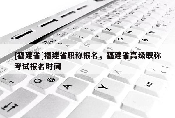 [福建省]福建省職稱報(bào)名，福建省高級(jí)職稱考試報(bào)名時(shí)間