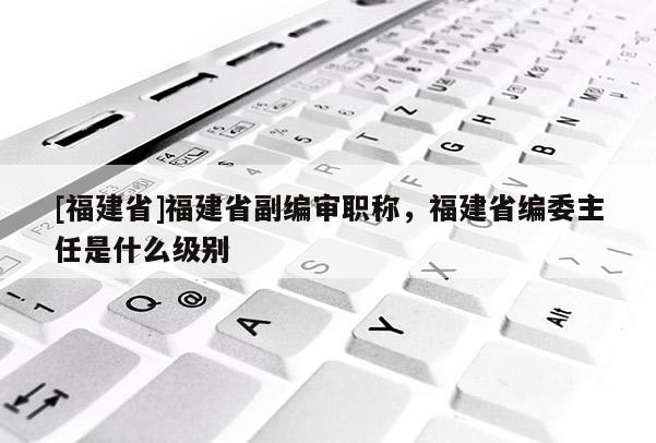 [福建省]福建省副編審職稱，福建省編委主任是什么級別