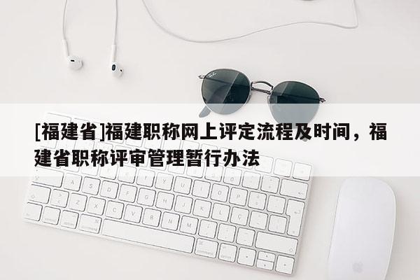 [福建省]福建職稱(chēng)網(wǎng)上評(píng)定流程及時(shí)間，福建省職稱(chēng)評(píng)審管理暫行辦法