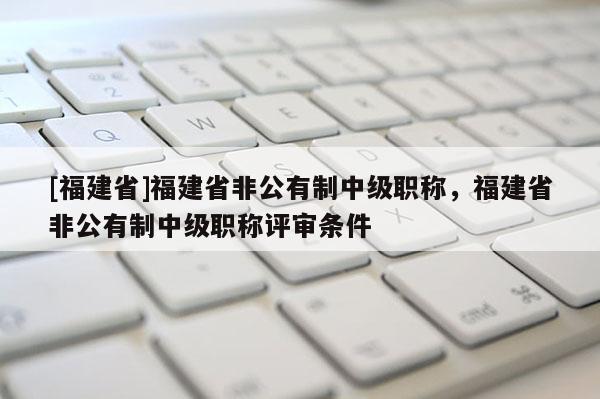 [福建省]福建省非公有制中級職稱，福建省非公有制中級職稱評審條件