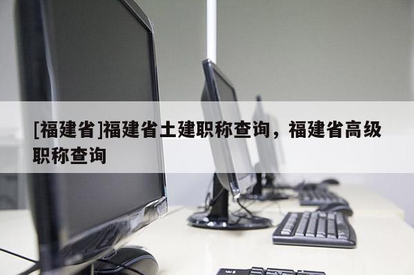 [福建省]福建省土建職稱查詢，福建省高級職稱查詢