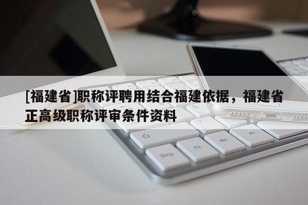 [福建省]職稱評聘用結合福建依據(jù)，福建省正高級職稱評審條件資料