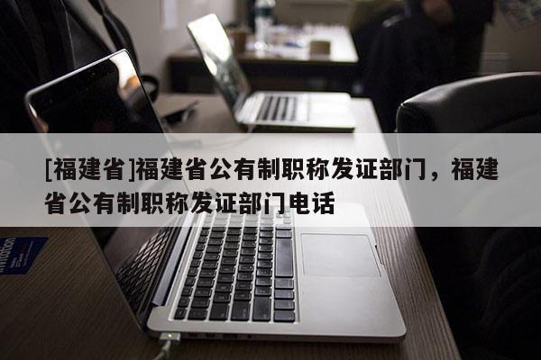 [福建省]福建省公有制職稱發(fā)證部門，福建省公有制職稱發(fā)證部門電話