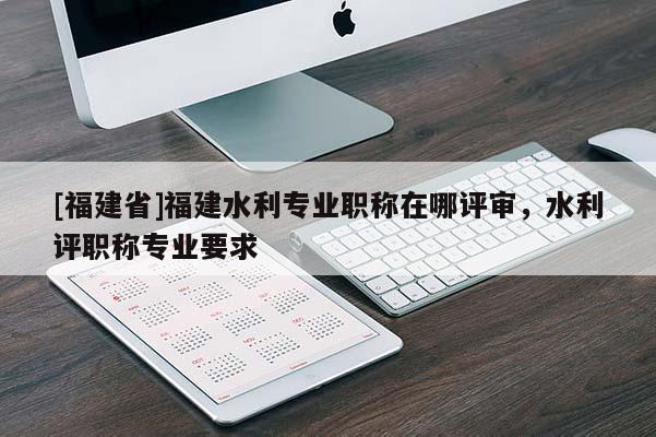 [福建省]福建水利專業(yè)職稱在哪評審，水利評職稱專業(yè)要求