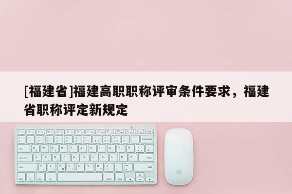 [福建省]福建高職職稱評審條件要求，福建省職稱評定新規(guī)定