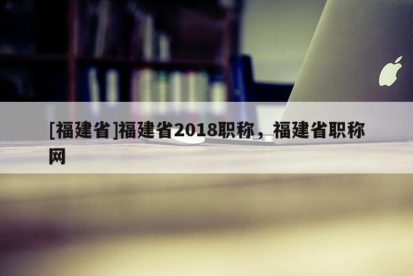 [福建省]福建省2018職稱，福建省職稱網