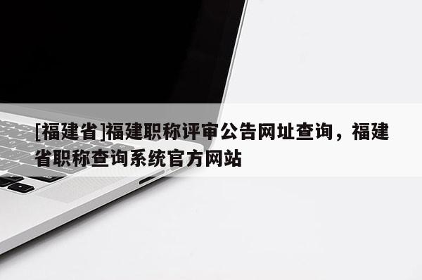 [福建省]福建職稱評(píng)審公告網(wǎng)址查詢，福建省職稱查詢系統(tǒng)官方網(wǎng)站