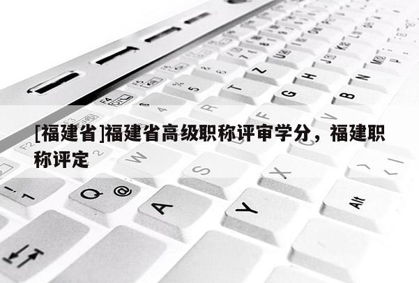 [福建省]福建省高級職稱評審學分，福建職稱評定